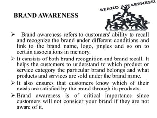 BRAND AWARENESS
 Brand awareness refers to customers' ability to recall
and recognize the brand under different conditions and
link to the brand name, logo, jingles and so on to
certain associations in memory.
 It consists of both brand recognition and brand recall. It
helps the customers to understand to which product or
service category the particular brand belongs and what
products and services are sold under the brand name.
 It also ensures that customers know which of their
needs are satisfied by the brand through its products.
 Brand awareness is of critical importance since
customers will not consider your brand if they are not
aware of it.
 