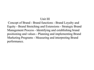 Unit III
Concept of Brand - Brand functions - Brand Loyalty and
Equity - Brand Stretching and Extensions - Strategic Brand
Management Process - Identifying and establishing brand
positioning and values - Planning and implementing Brand
Marketing Programs - Measuring and interpreting Brand
performance.
 