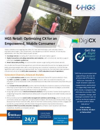 HGS Retail: Optimizing CX for an
Empowered, Mobile Consumer
Today’s retailers are navigating the aisles of a new retail landscape, with some key drivers:
improved sale margins, cost-containment, and stepped-up customer demand. For all industry
stakeholders, the new retail reality should include:
•	 Concierge service, including 24/7 service and on-call social media support
•	 Digital innovation, including automation and analytics, with omnichannel, seamless support
catering to customer preference
•	 Retail seasonality staffing, to accommodate volume surges during certain peak seasons
As a trusted and forward-thinking partner, we are brand advocates focused on managing seasonal
peaks, growing average order value, and improving your customers’ experience, to drive ROI like
significant sales increases and improved CSAT. Our success stories for our HGS retail client partners
include real outcomes like 40% sales conversion and 50% reduction in cost of operations.
Convenient Channels, Advanced Analytics
•	 Our DigiCX solutions suite provides the most convenient channel for quick resolution—from
DigiTEXT, DigiCHAT, DigiWEB, and DigiSOCIAL, to voice. With our advanced analytics, we
empower service ambassadors with actionable data and help determine when and where they can
add value.
•	 Our Customer Recovery Model provides real-time feedback to business owners and franchisees
ensuring a quick response on customer complaints. Our brand protection strategies successfully
recover a customer’s business before it’s lost to competition.
•	 Using high-performance retail omnichannel solutions, HGS provides a holistic brand experience,
integrating Frequently Asked Questions (FAQs) with computer-based and mobile-friendly chat and
click-to-talk.
•	 HGS provides proactive social media management solutions and strategy, which includes social
command centers and diagnostic and prescriptive analyses. We track social media activity through
keywords for 95% of Internet traffic, observe real-time online activity, classify content, engage with
customers, and proactively identify trends that guide business improvement decisions.
•	 Customer Effort Score (CES) reduction strategies ensure faster issue resolution with fewer
escalations, transfers, and repeat contacts.
“HGS has proven experience
supporting a diverse list
of retail and CPG clients.
HGS is an innovator in
multi-channel customer
engagement, particularly
in supporting retail and
CPG clients. Companies like
HGS stand out when they
can integrate, design, and
manage customer care as
well as technical support
portions within these
industries.”
Vicki Jenkins,
Senior Industry Analyst
at NelsonHall
6Million+
customers served
Holistic Digital
Omni-Channel
Brand Experience
24/7brand management
Real-Time Feedback
Leading to
Customer Recovery
 