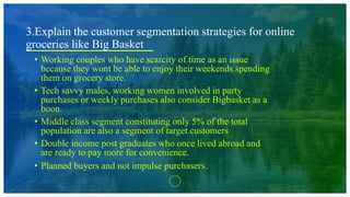 3.Explain the customer segmentation strategies for online
groceries like Big Basket
• Working couples who have scarcity of time as an issue
because they wont be able to enjoy their weekends spending
them on grocery store.
• Tech savvy males, working women involved in party
purchases or weekly purchases also consider Bigbasket as a
boon.
• Middle class segment constituting only 5% of the total
population are also a segment of target customers
• Double income post graduates who once lived abroad and
are ready to pay more for convenience.
• Planned buyers and not impulse purchasers.
 