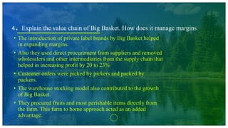 4. Explain the value chain of Big Basket. How does it manage margins
• The introduction of private label brands by Big Basket helped
in expanding margins.
• Also they used direct procurement from suppliers and removed
wholesalers and other intermediaries from the supply chain that
helped in increasing profit by 20 to 23%
• Customer orders were picked by pickers and packed by
packers.
• The warehouse stocking model also contributed to the growth
of Big Basket.
• They procured fruits and most perishable items directly from
the farm. This farm to home approach acted as an added
advantage.
 