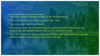 • They sold organic imported and day to day food products.
• They kept inventory in stock for up to 2 days only.
• They took order based on demand.
• The analytic team and technical team of engineers helped them in tracking
demand and successfully execute just in time inventory system.
• They also focused on hub and spoke distribution with many dekivery vans and
efficient logistics system to ensure on time delivery.
 