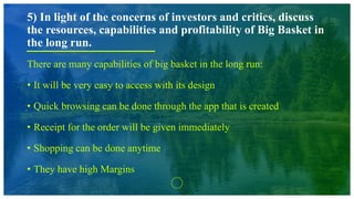 5) In light of the concerns of investors and critics, discuss
the resources, capabilities and profitability of Big Basket in
the long run.
There are many capabilities of big basket in the long run:
• It will be very easy to access with its design
• Quick browsing can be done through the app that is created
• Receipt for the order will be given immediately
• Shopping can be done anytime
• They have high Margins
 