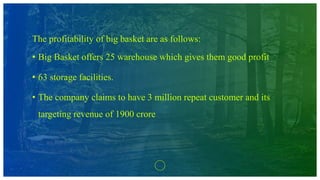 The profitability of big basket are as follows:
• Big Basket offers 25 warehouse which gives them good profit
• 63 storage facilities.
• The company claims to have 3 million repeat customer and its
targeting revenue of 1900 crore
 