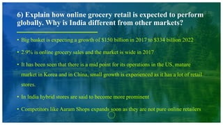 6) Explain how online grocery retail is expected to perform
globally. Why is India different from other markets?
• Big basket is expecting a growth of $150 billion in 2017 to $334 billion 2022
• 2.9% is online grocery sales and the market is wide in 2017
• It has been seen that there is a mid point for its operations in the US, mature
market in Korea and in China, small growth is experienced as it has a lot of retail
stores.
• In India hybrid stores are said to become more prominent
• Competitors like Aaram Shops expands soon as they are not pure online retailers
 