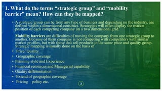 3
1. What do the terms “strategic group” and “mobility
barrier” mean? How can they be mapped?
• A strategic group can be from any type of business and depending on the industry, are
defined within a dimensional construct. Strategists will often display the market
position of each competing company on a two dimensional grid.
Mobility barriers are difficulties of moving the company from one strategic group to
another. Because of them company is not competing with competitors with similar
market profiles, but with those that sell products in the same price and quality group.
Strategic mapping is usually done on the basis of
• Price/ Quality
• Geographic coverage
• Planning style and Experience
• Financial resources and Managerial capability
• Quality differentiation
• Extend of geographic coverage
• Pricing policy etc.
 