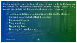 4ADD A FOOTER
Explain this with respect to the retail grocery industry in India. Elaborate on
the reasons for performance differences between strategic groups. Also,
comment on the future of this new idea of online grocery shopping
• Technology, Internet, Domain Knowledge and logistics are
the main factors which affect the success
• Expansion Strategy
• Margin making
• Bargaining Power
• Branding of owned products
 