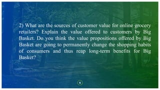 6
2) What are the sources of customer value for online grocery
retailers? Explain the value offered to customers by Big
Basket. Do you think the value propositions offered by Big
Basket are going to permanently change the shopping habits
of consumers and thus reap long-term benefits for Big
Basket?
 