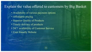 8
Explain the value offered to customers by Big Basket
• Availability of various payment options
• Affordable pricing
• Superior Quality of Products
• Timely delivery of products
• 24/7 availability of Customer Service
• User friendly Website
 