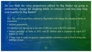 9
Do you think the value propositions offered by Big Basket are going to
permanently change the shopping habits of consumers and thus reap long-
term benefits for Big Basket?
Yes, The value propositions offered by Big basket will change the shopping habits of
consumers
• Internet penetration
• Customers are signing up at the rate of 20% per year with 65% retention
• Market potential of India at 2013 was $1 Billion and is expected to reach $17
Billion by 2017
• A huge time is spent on grocery stores and the consumers tend to find it tiring and
wastage of time.
 