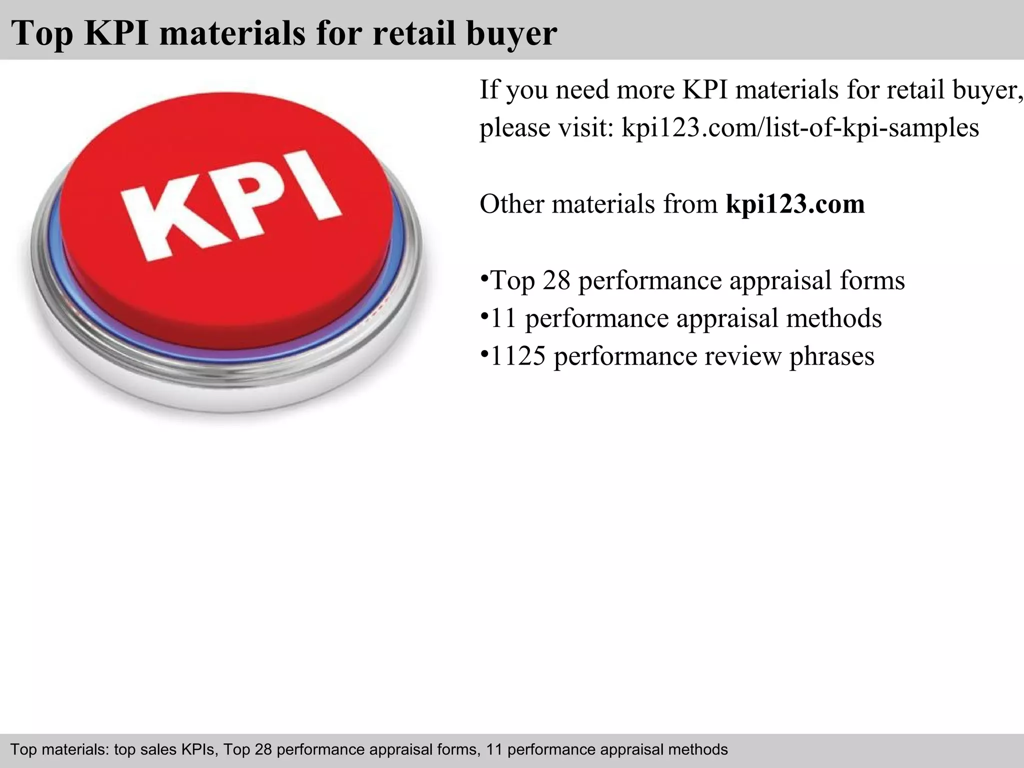 Top KPI materials for retail buyer 
If you need more KPI materials for retail buyer, 
please visit: kpi123.com/list-of-kpi-samples 
Other materials from kpi123.com 
•Top 28 performance appraisal forms 
•11 performance appraisal methods 
•1125 performance review phrases 
Top materials: top sales KPIs, Top 28 performance appraisal forms, 11 performance appraisal methods 
Interview questions and answers – free download/ pdf and ppt file 
 