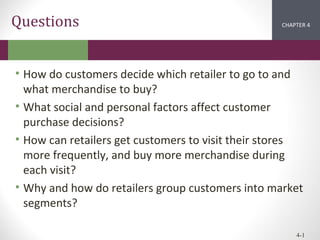Questions

CHAPTER 2
4
1

• How do customers decide which retailer to go to and
what merchandise to buy?
• What social and personal factors affect customer
purchase decisions?
• How can retailers get customers to visit their stores
more frequently, and buy more merchandise during
each visit?
• Why and how do retailers group customers into market
segments?
4-1

 