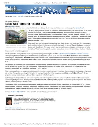 4/9/2015 Retail Cap Rates Hit Historic Low - Daily News Article - GlobeSt.com
http://www.globest.com/news/12_1079/chicago/netlease/Retail-Cap-Rates-Hit-Historic-Low-356689-1.html?zkPrintable=true 1/1
Brand name retail, like this Chicago
Starbucks, remain the most popular
Brian J. Rogal is a Chicago­based freelance writer with years of experience as an
investigative reporter and editor, most notably at The Chicago Reporter, where he
concentrated on housing issues. He also has written extensively on alternative energy
and the payments card industry for national trade publications.
Bio | Email
Last Updated: April 2, 2015
Retail Cap Rates Hit Historic Low
By Brian J. Rogal | Chicago
Get the Windy City's commercial news in your email with GlobeSt.com's Chicago AM Alert. Keep up with industry news, activities and profiles. Sign Up Today!
CHICAGO—Equity continues to enter the commercial real estate sector and push down cap rates for net lease
properties, according to a new report from the Boulder Group, a commercial real estate firm located in
suburban Chicago. After hovering steady at 6.5% for several quarters, cap rates in the first quarter of 2015 for
the single tenant net lease retail sector reached a new historic low of 6.4%. Furthermore, a renewed faith in the
nation’s industrial sector resulted in a precipitous drop from 8.03% to 7.7% for industrial properties. Office cap
rates rose slightly to 7.35%.
Retail assets have long commanded the lowest cap rates due to demand from private and 1031 investors who
“prefer retail over office and industrial due to their familiarity with the tenants,” Randy Blankstein, president of
Boulder, tells GlobeSt.com. "The brand  name is what attracts investors initially and then they move on to the
other criteria." Retail properties typically have long leases, lower prices and triple net lease structures that allow
these owners to remain largely passive.
The 33 bps decline among industrial assets may not be surprising considering how much the outlook has improved for the industrial economy.
“Strengthening fundamentals throughout North America support a positive forecast for the next three years,” Maria Sicola, head of research for the
Americas group at Cushman & Wakefield, recently said. “Trends in supply and demand are favorable across all major and secondary markets, with an
overall decline in vacancy,” added John Morris, C&W’s leader, industrial services for the Americas. The firm recently pegged the vacancy rate at just
6.7%.
Still, investors will continue to show the most interest in retail properties, Blankstein says. And 1031 investors will continue to dominate the net lease
market because they can pay more than institutions due to tax benefits received and an ability to accept lower returns. "In today's market most
institutions are unable to get the yield they need under a 6.25% cap rate."
Most investors are looking for newly­constructed assets with investment­grade tenants, and those types of properties are in short supply, and generate
a great deal of competition when they hit the market. For example, Boulder found that newly­constructed Walgreens, McDonald’s and 7­Eleven
properties saw cap rate declines of 5, 25 and 13 bps respectively in the fourth quarter.
As limited opportunities exist for long term leased properties to investment grade tenants when compared to the investor demand, these assets are
commanding the highest prices. Recently constructed Walgreens, CVS and Family Dollar properties experienced cap rate compression of 25, 12 and
25 basis points respectively in the first quarter.
The net lease market should remain robust for the rest of the year. However, Boulder also expects that investors will carefully watch out for a boost in
interest rates and subsequent softening in asset pricing. “Sellers will continue to aggressively price assets in attempt to achieve favorable cap rates in
sale transactions; however the expectation is that cap rates should remain relatively stable in the upcoming quarters.”
Don't miss RealShare NET LEASE in New York on April 15­16. Network with the key players in net lease.
About Our Columnist
Copyright © 2015 ALM Media Properties, LLC. All rights reserved.
You are here:         Home > Daily News > Retail Cap Rates Hit Historic Low
About ALM | Customer Support
 