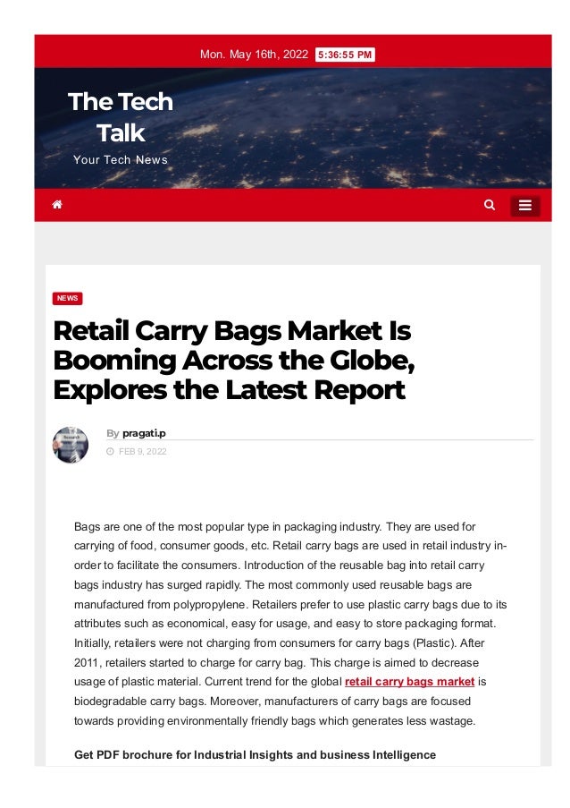 Mon. May 16th, 2022  5:36:55 PM
The Tech
Talk
Your Tech News
NEWS
Retail Carry Bags Market Is
Booming Across the Globe,
Explores the Latest Report
By pragati.p
  FEB 9, 2022
Bags are one of the most popular type in packaging industry. They are used for
carrying of food, consumer goods, etc. Retail carry bags are used in retail industry in­
order to facilitate the consumers. Introduction of the reusable bag into retail carry
bags industry has surged rapidly. The most commonly used reusable bags are
manufactured from polypropylene. Retailers prefer to use plastic carry bags due to its
attributes such as economical, easy for usage, and easy to store packaging format.
Initially, retailers were not charging from consumers for carry bags (Plastic). After
2011, retailers started to charge for carry bag. This charge is aimed to decrease
usage of plastic material. Current trend for the global retail carry bags market is
biodegradable carry bags. Moreover, manufacturers of carry bags are focused
towards providing environmentally friendly bags which generates less wastage.
Get PDF brochure for Industrial Insights and business Intelligence
 

 