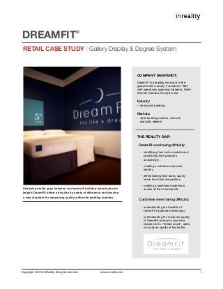 Copyright © 2015 InReality. All rights reserved. www.inreality.com 1
Analyzing reality gaps between customers & bedding manufacturers
helped DreamFit better articulate its points of diﬀerence and develop
a new standard for measuring quality within the bedding industry.
RETAIL CASE STUDY | Gallery Display & Degree System
DREAMFIT
®
COMPANY SNAPSHOT:
DreamFit is a leading innovator in the
global textile industry. Founded in 1987
with operations spanning Alabama, North
& South Carolina, China & India

Industry:
• furniture & bedding

Markets:
• retail bedding centers, online &
specialty dealers 

THE REALITY GAP:
DreamFit was having difﬁculty:
• identifying their niche markets and
positioning their products
accordingly

• creating a cohesive corporate
identity

• diﬀerentiating their fabric quality
levels from their competition

• creating a seamless experience
across all their touchpoints

Customers were having difﬁculty:
• understanding the beneﬁts of
DreamFit's patented technology

• understanding the improved quality
of DreamFit products, since the
industry term, “thread count”, does
not capture quality of the textile
 