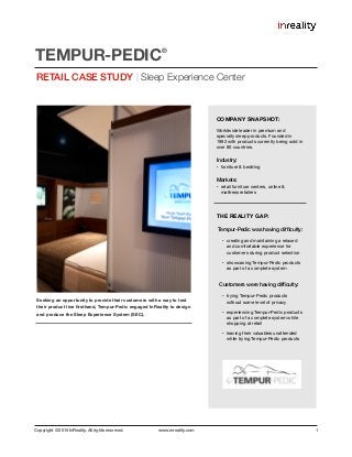 Copyright © 2015 InReality. All rights reserved. www.inreality.com 1
Seeking an opportunity to provide their customers with a way to test
their product line ﬁrsthand, Tempur-Pedic engaged InReality to design
and produce the Sleep Experience System (SEC).
RETAIL CASE STUDY | Sleep Experience Center
TEMPUR-PEDIC
®
COMPANY SNAPSHOT:
Worldwide leader in premium and
specialty sleep products. Founded in
1992 with products currently being sold in
over 80 countries.

Industry:
• furniture & bedding

Markets:
• retail furniture centers, online &
mattress retailers

THE REALITY GAP:
Tempur-Pedic was having difﬁculty:
• creating and maintaining a relaxed
and comfortable experience for
customers during product selection

• showcasing Tempur-Pedic products
as part of a complete system

Customers were having difﬁculty:
• trying Tempur-Pedic products
without some level of privacy

• experiencing Tempur-Pedic products
as part of a complete system while
shopping at retail

• leaving their valuables unattended
while trying Tempur-Pedic products
 