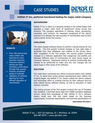 DeRisk IT Inc. | 837 US Highway 43 | Winfield, AL 35594
205-487-8791 | www.deriskit.com
BACKGROUND
DeRisk IT Inc.’s client is a company located in the United States that
operates a major retail chain of department stores across two
divisions. The company specializes in clothing, shoes, accessories,
cosmetics, and furniture. An important component of the client’s
business is to allocate the right quantity of merchandise sizes to their
various stores across the country.
CHALLENGE
The client needed software testers to perform manual testing for two
projects. The first project involved changes to how sales data is
extracted from their databases and credited to the correct store.
After completion of the first project, the second project involved
changes to a software application that categorizes size profiles and
allocates different sizes of merchandise to retail stores based on
consumer demand. Regression testing of existing functionality also
needed to be performed to make sure the new changes did not
cause bugs in other areas of the software.
SOLUTION
The retail client contracted two offsite functional testers from DeRisk
IT Inc. to assist their onsite product development team. Before the
projects began, the DeRisk IT Inc. testers visited the client’s systems
and technology office to undergo training for their software and the
tools utilized during software testing, as well as education in retail
industry concepts.
The testing process of the first project involved the use of Teradata
SQL Assistant, a tool that stores data from ODBC-compliant database
servers. Using their knowledge of SQL, DeRisk IT Inc.’s software
testers wrote over 300 test cases based on the business
requirements, functional requirements, and technical specifications of
DeRisk IT Inc. performs functional testing for major retail company
RESULTS
 Over 550 manual test
cases written and
executed to cover
business scenarios
 Extensive software
testing and data
extraction confirmation
through SQL queries
 Projects completed
ahead of schedule
 Validation of software
allowing for more
efficient allocation of
merchandise
CASE STUDIES
CONTINUED ON PAGE 2
 