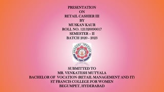 PRESENTATION
ON
RETAIL CASHIER III
BY
MUSKAN KAUR
ROLL NO. 121320090017
SEMESTER – II
BATCH 2020 - 2023
SUBMITTED TO
MR. VENKATESH MUTYALA
BACHELOR OF VOCATION (RETAIL MANAGEMENT AND IT)
ST FRANCIS COLLEGE FOR WOMEN
BEGUMPET, HYDERABAD
 