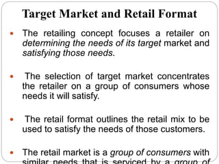 Target Market and Retail Format
 The retailing concept focuses a retailer on
determining the needs of its target market and
satisfying those needs.
 The selection of target market concentrates
the retailer on a group of consumers whose
needs it will satisfy.
 The retail format outlines the retail mix to be
used to satisfy the needs of those customers.
 The retail market is a group of consumers with
 