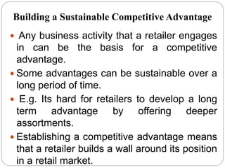  Any business activity that a retailer engages
in can be the basis for a competitive
advantage.
 Some advantages can be sustainable over a
long period of time.
 E.g. Its hard for retailers to develop a long
term advantage by offering deeper
assortments.
 Establishing a competitive advantage means
that a retailer builds a wall around its position
in a retail market.
Building a Sustainable Competitive Advantage
 