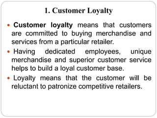  Customer loyalty means that customers
are committed to buying merchandise and
services from a particular retailer.
 Having dedicated employees, unique
merchandise and superior customer service
helps to build a loyal customer base.
 Loyalty means that the customer will be
reluctant to patronize competitive retailers.
1. Customer Loyalty
 
