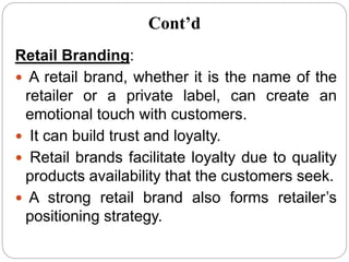 Retail Branding:
 A retail brand, whether it is the name of the
retailer or a private label, can create an
emotional touch with customers.
 It can build trust and loyalty.
 Retail brands facilitate loyalty due to quality
products availability that the customers seek.
 A strong retail brand also forms retailer’s
positioning strategy.
Cont’d
 