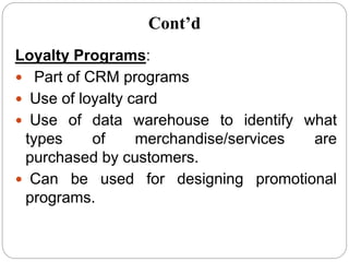 Loyalty Programs:
 Part of CRM programs
 Use of loyalty card
 Use of data warehouse to identify what
types of merchandise/services are
purchased by customers.
 Can be used for designing promotional
programs.
Cont’d
 