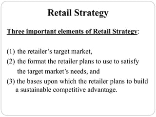Retail Strategy
Three important elements of Retail Strategy:
(1) the retailer’s target market,
(2) the format the retailer plans to use to satisfy
the target market’s needs, and
(3) the bases upon which the retailer plans to build
a sustainable competitive advantage.
 