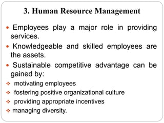  Employees play a major role in providing
services.
 Knowledgeable and skilled employees are
the assets.
 Sustainable competitive advantage can be
gained by:
 motivating employees
 fostering positive organizational culture
 providing appropriate incentives
 managing diversity.
3. Human Resource Management
 