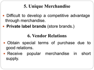  Difficult to develop a competitive advantage
through merchandise.
 Private label brands (store brands.)
5. Unique Merchandise
6. Vendor Relations
 Obtain special terms of purchase due to
good relations.
 Receive popular merchandise in short
supply.
 
