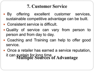  By offering excellent customer services,
sustainable competitive advantage can be built.
 Consistent service is difficult.
 Quality of service can vary from person to
person and from day to day.
 Coaching and Training can help to offer good
service.
 Once a retailer has earned a service reputation,
it can sustain for long time.
7. Customer Service
Multiple Sources of Advantage
 