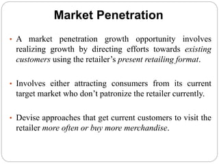 Market Penetration
• A market penetration growth opportunity involves
realizing growth by directing efforts towards existing
customers using the retailer’s present retailing format.
• Involves either attracting consumers from its current
target market who don’t patronize the retailer currently.
• Devise approaches that get current customers to visit the
retailer more often or buy more merchandise.
 