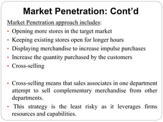 Market Penetration: Cont’d
Market Penetration approach includes:
• Opening more stores in the target market
• Keeping existing stores open for longer hours
• Displaying merchandise to increase impulse purchases
• Increase the quantity purchased by the customers
• Cross-selling
• Cross-selling means that sales associates in one department
attempt to sell complementary merchandise from other
departments.
• This strategy is the least risky as it leverages firms
resources and capabilities.
 