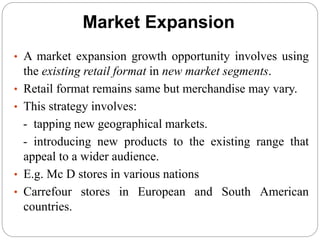 Market Expansion
• A market expansion growth opportunity involves using
the existing retail format in new market segments.
• Retail format remains same but merchandise may vary.
• This strategy involves:
- tapping new geographical markets.
- introducing new products to the existing range that
appeal to a wider audience.
• E.g. Mc D stores in various nations
• Carrefour stores in European and South American
countries.
 