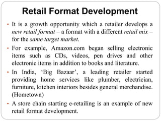 Retail Format Development
• It is a growth opportunity which a retailer develops a
new retail format – a format with a different retail mix –
for the same target market.
• For example, Amazon.com began selling electronic
items such as CDs, videos, pen drives and other
electronic items in addition to books and literature.
• In India, ‘Big Bazaar’, a leading retailer started
providing home services like plumber, electrician,
furniture, kitchen interiors besides general merchandise.
(Hometown)
• A store chain starting e-retailing is an example of new
retail format development.
 