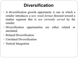 Diversification
• A diversification growth opportunity is one in which a
retailer introduces a new retail format directed toward a
market segment that is not currently served by the
retailer.
• Diversification opportunities are either related or
unrelated.
• Related Diversification
• Unrelated Diversification
• Vertical Integration
 