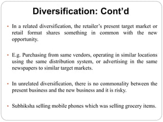 Diversification: Cont’d
• In a related diversification, the retailer’s present target market or
retail format shares something in common with the new
opportunity.
• E.g. Purchasing from same vendors, operating in similar locations
using the same distribution system, or advertising in the same
newspapers to similar target markets.
• In unrelated diversification, there is no commonality between the
present business and the new business and it is risky.
• Subhiksha selling mobile phones which was selling grocery items.
 
