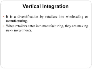 Vertical Integration
• It is a diversification by retailers into wholesaling or
manufacturing.
• When retailers enter into manufacturing, they are making
risky investments.
 