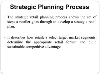Strategic Planning Process
• The strategic retail planning process shows the set of
steps a retailer goes through to develop a strategic retail
plan.
• It describes how retailers select target market segments,
determine the appropriate retail format and build
sustainable competitive advantage.
 