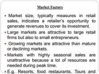  Market size, typically measures in retail
sales, indicates a retailer’s opportunity to
generate revenues to cover its investment.
 Large markets are attractive to large retail
firms but also to small entrepreneurs.
 Growing markets are attractive than mature
or declining markets.
 Markets with highly seasonal sales are
unattractive because a lot of resources are
needed during peak time.
 E.g. Resorts, food restaurants, Tours and
Market Factors
 