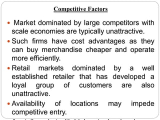  Market dominated by large competitors with
scale economies are typically unattractive.
 Such firms have cost advantages as they
can buy merchandise cheaper and operate
more efficiently.
 Retail markets dominated by a well
established retailer that has developed a
loyal group of customers are also
unattractive.
 Availability of locations may impede
competitive entry.
Competitive Factors
 