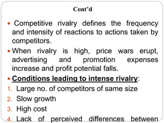  Competitive rivalry defines the frequency
and intensity of reactions to actions taken by
competitors.
 When rivalry is high, price wars erupt,
advertising and promotion expenses
increase and profit potential falls.
 Conditions leading to intense rivalry:
1. Large no. of competitors of same size
2. Slow growth
3. High cost
4. Lack of perceived differences between
Cont’d
 