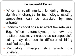  When a retail market is going through
significant changes in technology, existing
competitors can be attacked by new
entrants.
 Economic conditions also affect few retailers.
E.g. When unemployment is low, the
retailers cost may increase as salespeople’s
salary may rise due to difficulty of hiring
qualified people.
 Regulatory changes also affects the
retailers.
Environmental Factors
 