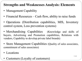 5-48
Strengths and Weaknesses Analysis: Elements
• Management Capability
• Financial Resources – Cash flow, ability to raise funds
• Operations (Distribution capabilities, MIS, Inventory
control system, Loss prevention systems)
• Merchandising Capabilities (Knowledge and skills of
buyers, Advertising and Promotion capabilities, Relations with
vendors, Capability to develop private label brands)
• Store Management Capabilities (Quality of sales associates,
commitment of sales associates)
• Locations
• Customers (Loyalty of customers)
 