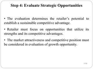 5-50
Step 4: Evaluate Strategic Opportunities
• The evaluation determines the retailer’s potential to
establish a sustainable competitive advantage.
• Retailer must focus on opportunities that utilize its
strengths and its competitive advantages.
• The market attractiveness and competitive position must
be considered in evaluation of growth opportunity.
 