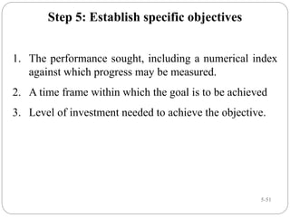 5-51
Step 5: Establish specific objectives
1. The performance sought, including a numerical index
against which progress may be measured.
2. A time frame within which the goal is to be achieved
3. Level of investment needed to achieve the objective.
 
