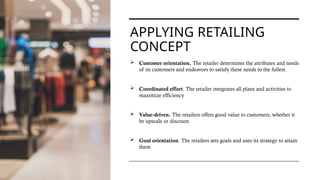 APPLYING RETAILING
CONCEPT
 Customer orientation. The retailer determines the attributes and needs
of its customers and endeavors to satisfy these needs to the fullest.
 Coordinated effort. The retailer integrates all plans and activities to
maximize efficiency
 Value-driven. The retailers offers good value to customers, whether it
be upscale or discount.
 Goal orientation. The retailers sets goals and uses its strategy to attain
them
 