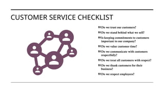 CUSTOMER SERVICE CHECKLIST
Do we trust our customers?
Do we stand behind what we sell?
Is keeping commitments to customers
important to our company?
Do we value customer time?
Do we communicate with customers
respectfully?
Do we treat all customers with respect?
Do we thank customers for their
business?
Do we respect employees?
 