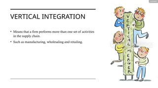 VERTICAL INTEGRATION
• Means that a firm performs more than one set of activities
in the supply chain.
• Such as manufacturing, wholesaling and retailing.
 