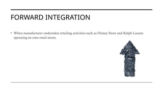 FORWARD INTEGRATION
• When manufacturer undertakes retailing activities such as Disney Store and Ralph Lauren
operating its own retail stores.
 